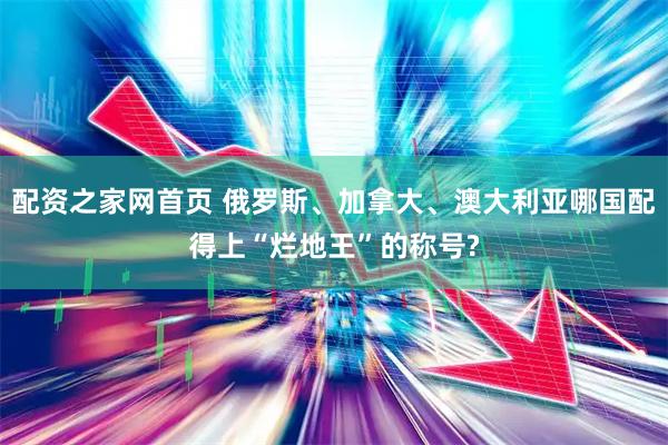 配资之家网首页 俄罗斯、加拿大、澳大利亚哪国配得上“烂地王”的称号?