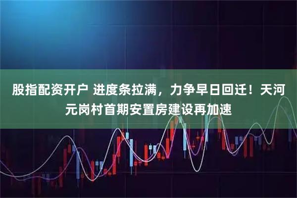 股指配资开户 进度条拉满，力争早日回迁！天河元岗村首期安置房建设再加速