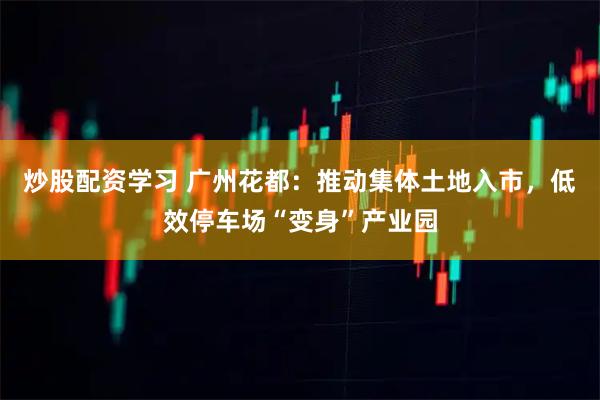 炒股配资学习 广州花都：推动集体土地入市，低效停车场“变身”产业园
