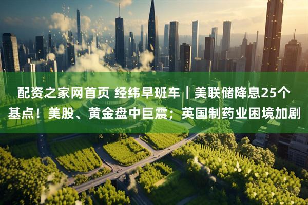 配资之家网首页 经纬早班车｜美联储降息25个基点！美股、黄金盘中巨震；英国制药业困境加剧