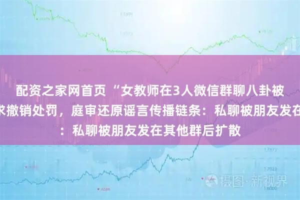 配资之家网首页 “女教师在3人微信群聊八卦被拘”，起诉要求撤销处罚，庭审还原谣言传播链条：私聊被朋友发在其他群后扩散