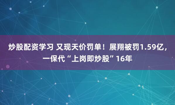 炒股配资学习 又现天价罚单！展翔被罚1.59亿，一保代“上岗即炒股”16年