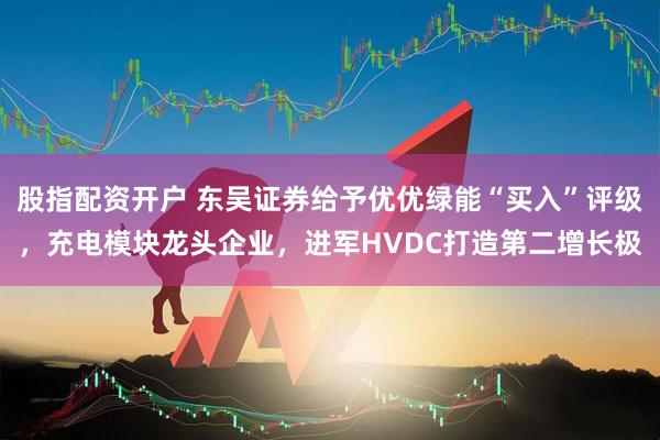 股指配资开户 东吴证券给予优优绿能“买入”评级，充电模块龙头企业，进军HVDC打造第二增长极