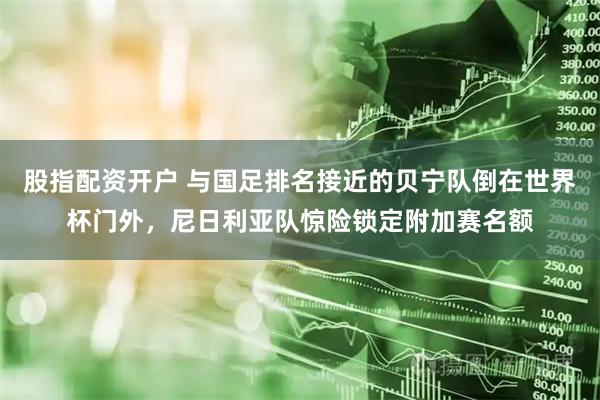 股指配资开户 与国足排名接近的贝宁队倒在世界杯门外，尼日利亚队惊险锁定附加赛名额