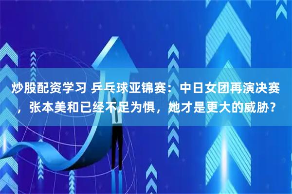 炒股配资学习 乒乓球亚锦赛：中日女团再演决赛，张本美和已经不足为惧，她才是更大的威胁？