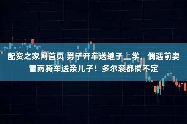 配资之家网首页 男子开车送继子上学，偶遇前妻冒雨骑车送亲儿子！多尔衮都搞不定