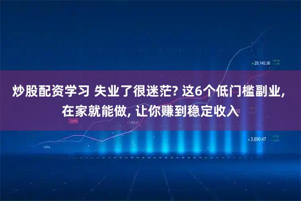 炒股配资学习 失业了很迷茫? 这6个低门槛副业, 在家就能做, 让你赚到稳定收入