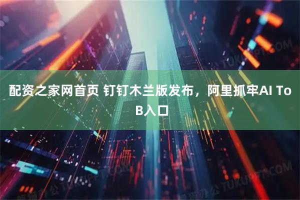 配资之家网首页 钉钉木兰版发布，阿里抓牢AI To B入口