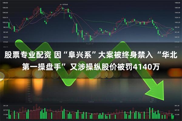 股票专业配资 因“阜兴系”大案被终身禁入 “华北第一操盘手” 又涉操纵股价被罚4140万