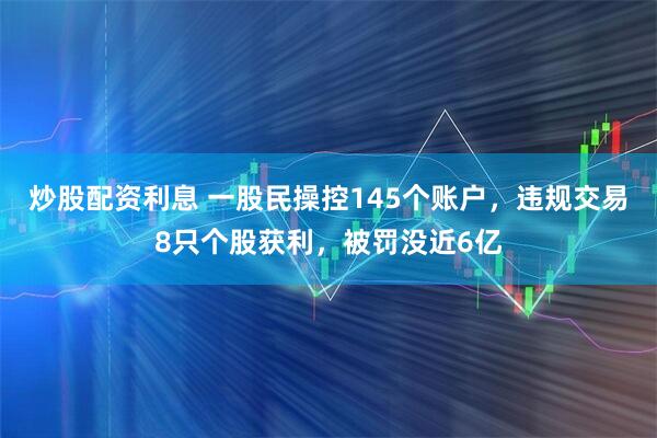 炒股配资利息 一股民操控145个账户，违规交易8只个股获利，被罚没近6亿