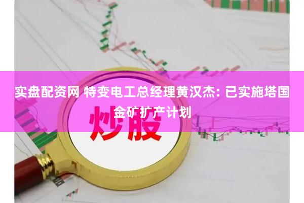 实盘配资网 特变电工总经理黄汉杰: 已实施塔国金矿扩产计划