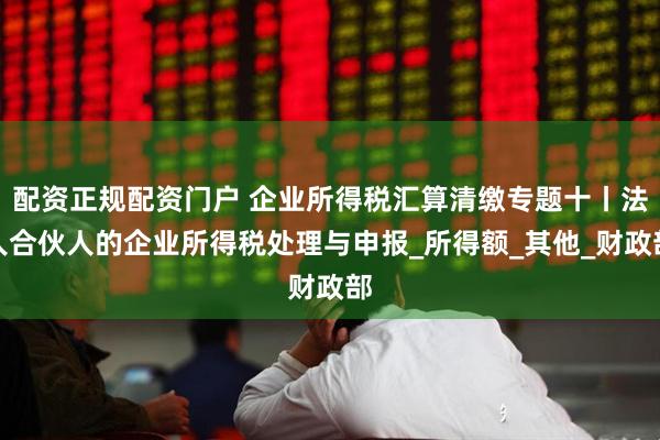 配资正规配资门户 企业所得税汇算清缴专题十丨法人合伙人的企业所得税处理与申报_所得额_其他_财政部