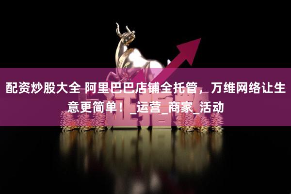 配资炒股大全 阿里巴巴店铺全托管，万维网络让生意更简单！_运营_商家_活动