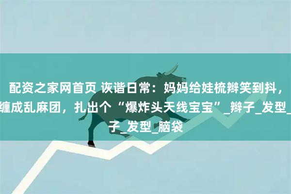 配资之家网首页 诙谐日常：妈妈给娃梳辫笑到抖，皮筋缠成乱麻团，扎出个 “爆炸头天线宝宝”_辫子_发型_脑袋