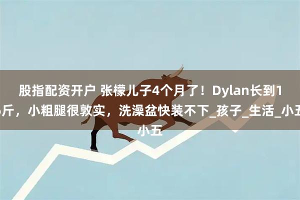 股指配资开户 张檬儿子4个月了！Dylan长到16斤，小粗腿很敦实，洗澡盆快装不下_孩子_生活_小五