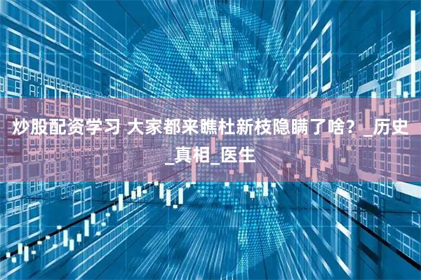 炒股配资学习 大家都来瞧杜新枝隐瞒了啥？_历史_真相_医生