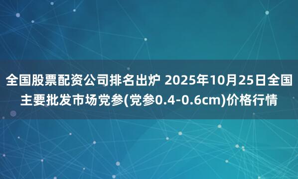 全国股票配资公司排名出炉 2025年10月25日全国主要批发市场党参(党参0.4-0.6cm)价格行情