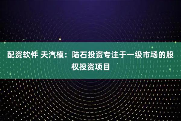 配资软件 天汽模：陆石投资专注于一级市场的股权投资项目