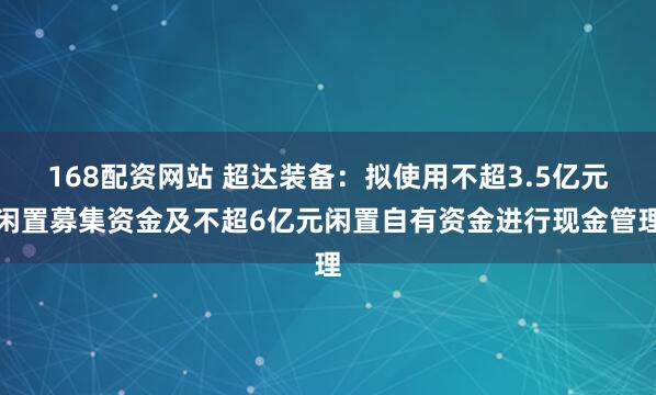 168配资网站 超达装备：拟使用不超3.5亿元闲置募集资金及不超6亿元闲置自有资金进行现金管理