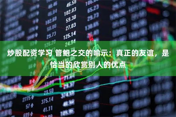 炒股配资学习 管鲍之交的喻示：真正的友谊，是恰当的欣赏别人的优点